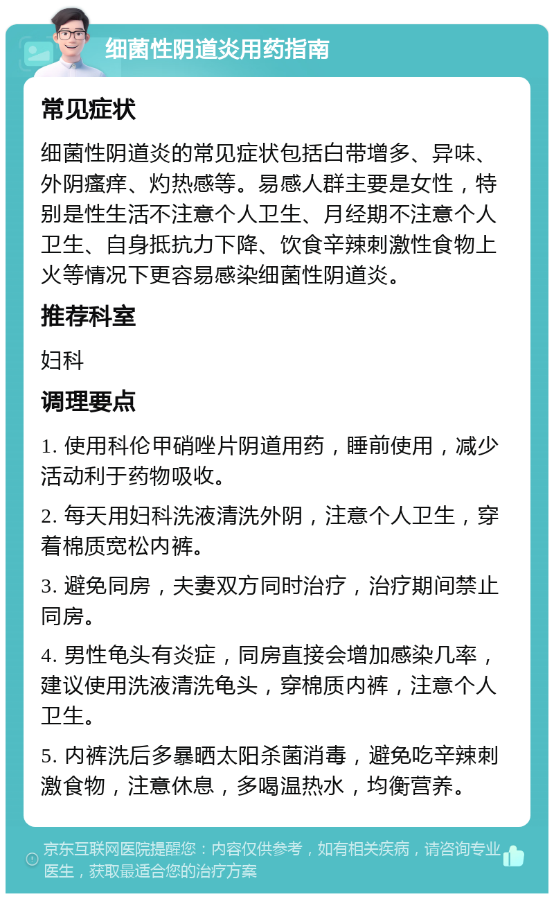 细菌性阴道炎用药指南 常见症状 细菌性阴道炎的常见症状包括白带增多、异味、外阴瘙痒、灼热感等。易感人群主要是女性，特别是性生活不注意个人卫生、月经期不注意个人卫生、自身抵抗力下降、饮食辛辣刺激性食物上火等情况下更容易感染细菌性阴道炎。 推荐科室 妇科 调理要点 1. 使用科伦甲硝唑片阴道用药，睡前使用，减少活动利于药物吸收。 2. 每天用妇科洗液清洗外阴，注意个人卫生，穿着棉质宽松内裤。 3. 避免同房，夫妻双方同时治疗，治疗期间禁止同房。 4. 男性龟头有炎症，同房直接会增加感染几率，建议使用洗液清洗龟头，穿棉质内裤，注意个人卫生。 5. 内裤洗后多暴晒太阳杀菌消毒，避免吃辛辣刺激食物，注意休息，多喝温热水，均衡营养。