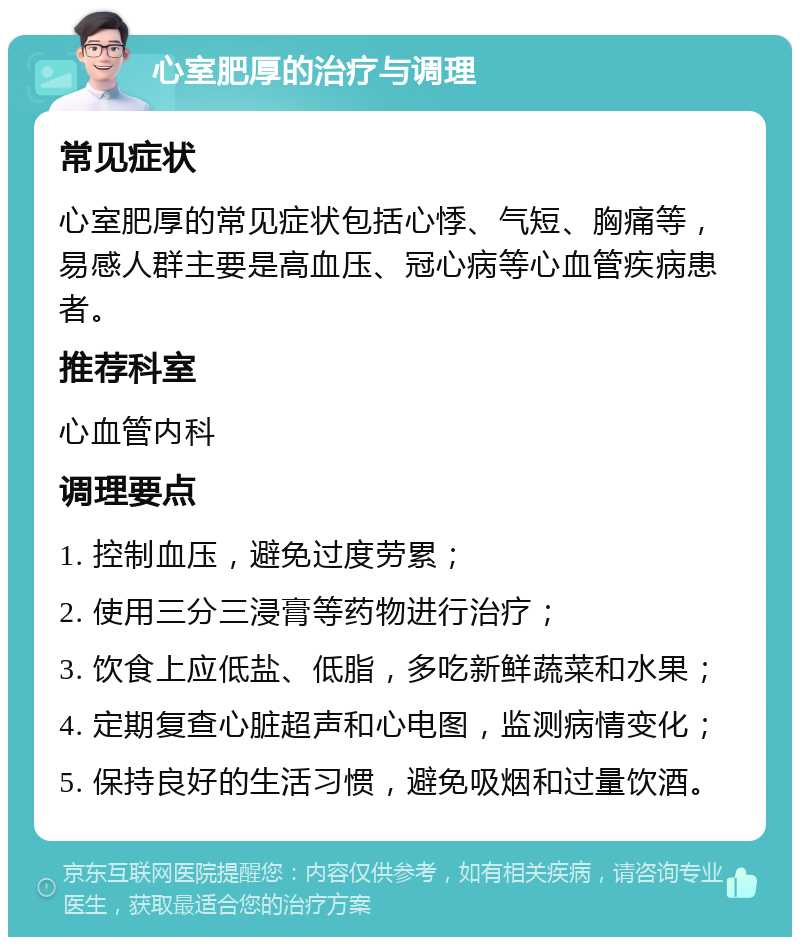 心室肥厚的治疗与调理 常见症状 心室肥厚的常见症状包括心悸、气短、胸痛等，易感人群主要是高血压、冠心病等心血管疾病患者。 推荐科室 心血管内科 调理要点 1. 控制血压，避免过度劳累； 2. 使用三分三浸膏等药物进行治疗； 3. 饮食上应低盐、低脂，多吃新鲜蔬菜和水果； 4. 定期复查心脏超声和心电图，监测病情变化； 5. 保持良好的生活习惯，避免吸烟和过量饮酒。