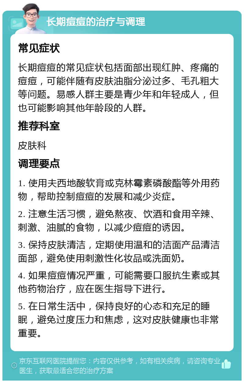 长期痘痘的治疗与调理 常见症状 长期痘痘的常见症状包括面部出现红肿、疼痛的痘痘，可能伴随有皮肤油脂分泌过多、毛孔粗大等问题。易感人群主要是青少年和年轻成人，但也可能影响其他年龄段的人群。 推荐科室 皮肤科 调理要点 1. 使用夫西地酸软膏或克林霉素磷酸酯等外用药物，帮助控制痘痘的发展和减少炎症。 2. 注意生活习惯，避免熬夜、饮酒和食用辛辣、刺激、油腻的食物，以减少痘痘的诱因。 3. 保持皮肤清洁，定期使用温和的洁面产品清洁面部，避免使用刺激性化妆品或洗面奶。 4. 如果痘痘情况严重，可能需要口服抗生素或其他药物治疗，应在医生指导下进行。 5. 在日常生活中，保持良好的心态和充足的睡眠，避免过度压力和焦虑，这对皮肤健康也非常重要。