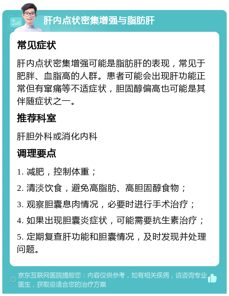 肝内点状密集增强与脂肪肝 常见症状 肝内点状密集增强可能是脂肪肝的表现，常见于肥胖、血脂高的人群。患者可能会出现肝功能正常但有窜痛等不适症状，胆固醇偏高也可能是其伴随症状之一。 推荐科室 肝胆外科或消化内科 调理要点 1. 减肥，控制体重； 2. 清淡饮食，避免高脂肪、高胆固醇食物； 3. 观察胆囊息肉情况，必要时进行手术治疗； 4. 如果出现胆囊炎症状，可能需要抗生素治疗； 5. 定期复查肝功能和胆囊情况，及时发现并处理问题。