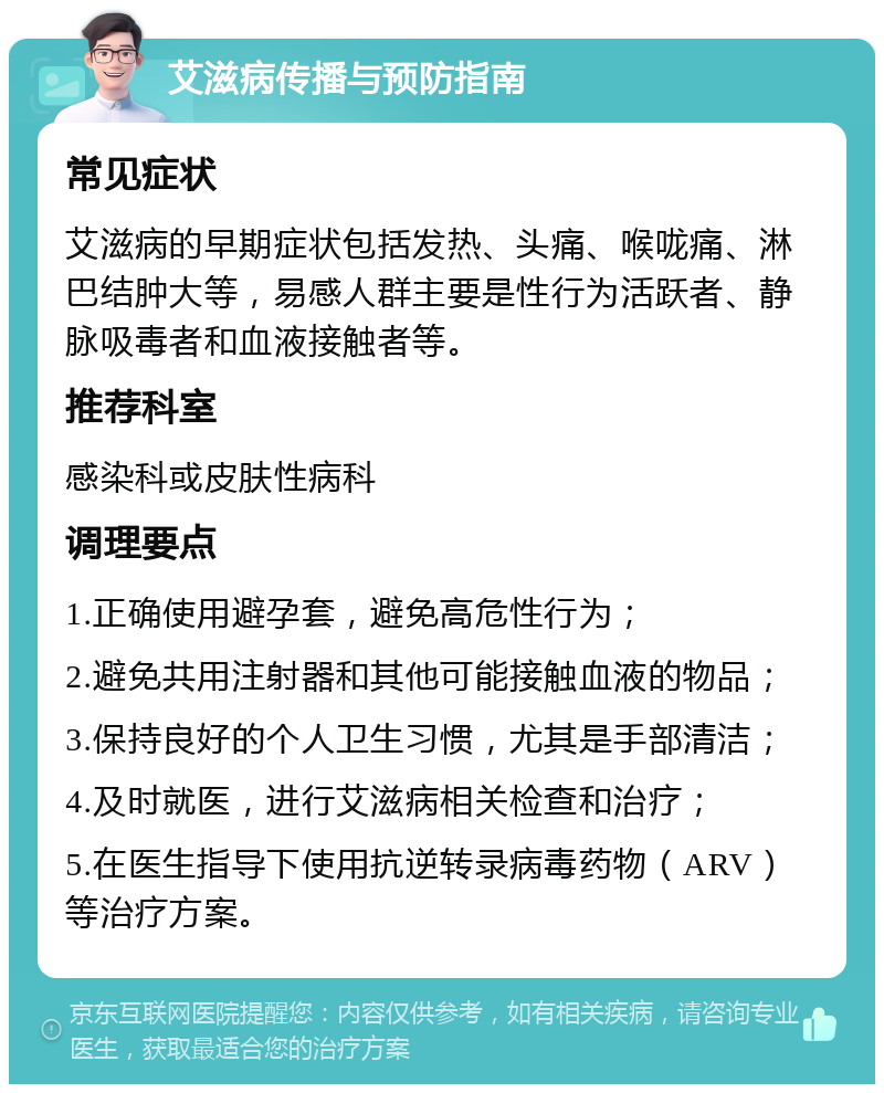 艾滋病传播与预防指南 常见症状 艾滋病的早期症状包括发热、头痛、喉咙痛、淋巴结肿大等，易感人群主要是性行为活跃者、静脉吸毒者和血液接触者等。 推荐科室 感染科或皮肤性病科 调理要点 1.正确使用避孕套，避免高危性行为； 2.避免共用注射器和其他可能接触血液的物品； 3.保持良好的个人卫生习惯，尤其是手部清洁； 4.及时就医，进行艾滋病相关检查和治疗； 5.在医生指导下使用抗逆转录病毒药物（ARV）等治疗方案。