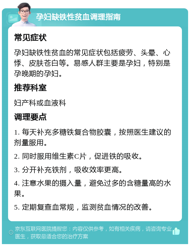 孕妇缺铁性贫血调理指南 常见症状 孕妇缺铁性贫血的常见症状包括疲劳、头晕、心悸、皮肤苍白等。易感人群主要是孕妇，特别是孕晚期的孕妇。 推荐科室 妇产科或血液科 调理要点 1. 每天补充多糖铁复合物胶囊，按照医生建议的剂量服用。 2. 同时服用维生素C片，促进铁的吸收。 3. 分开补充铁剂，吸收效率更高。 4. 注意水果的摄入量，避免过多的含糖量高的水果。 5. 定期复查血常规，监测贫血情况的改善。