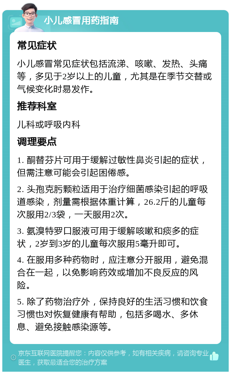 小儿感冒用药指南 常见症状 小儿感冒常见症状包括流涕、咳嗽、发热、头痛等，多见于2岁以上的儿童，尤其是在季节交替或气候变化时易发作。 推荐科室 儿科或呼吸内科 调理要点 1. 酮替芬片可用于缓解过敏性鼻炎引起的症状，但需注意可能会引起困倦感。 2. 头孢克肟颗粒适用于治疗细菌感染引起的呼吸道感染，剂量需根据体重计算，26.2斤的儿童每次服用2/3袋，一天服用2次。 3. 氨溴特罗口服液可用于缓解咳嗽和痰多的症状，2岁到3岁的儿童每次服用5毫升即可。 4. 在服用多种药物时，应注意分开服用，避免混合在一起，以免影响药效或增加不良反应的风险。 5. 除了药物治疗外，保持良好的生活习惯和饮食习惯也对恢复健康有帮助，包括多喝水、多休息、避免接触感染源等。