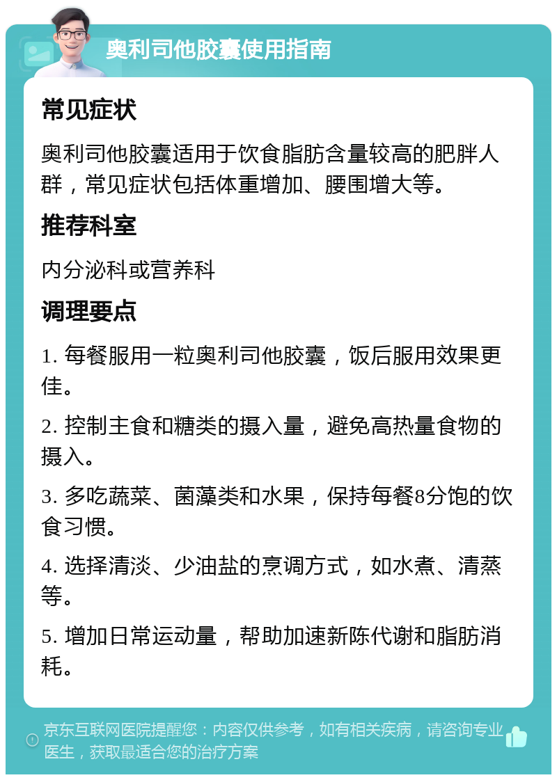 奥利司他胶囊使用指南 常见症状 奥利司他胶囊适用于饮食脂肪含量较高的肥胖人群，常见症状包括体重增加、腰围增大等。 推荐科室 内分泌科或营养科 调理要点 1. 每餐服用一粒奥利司他胶囊，饭后服用效果更佳。 2. 控制主食和糖类的摄入量，避免高热量食物的摄入。 3. 多吃蔬菜、菌藻类和水果，保持每餐8分饱的饮食习惯。 4. 选择清淡、少油盐的烹调方式，如水煮、清蒸等。 5. 增加日常运动量，帮助加速新陈代谢和脂肪消耗。