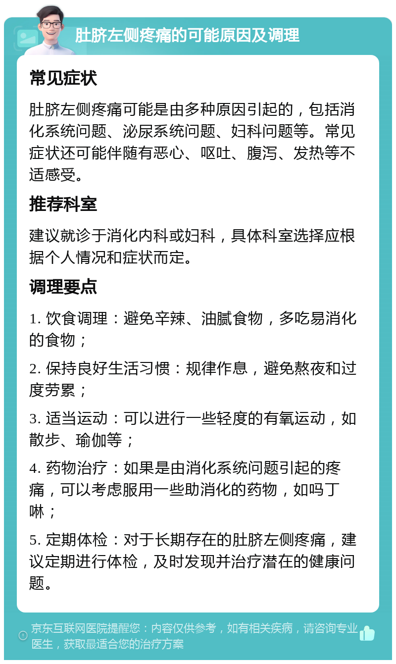 肚脐左侧疼痛的可能原因及调理 常见症状 肚脐左侧疼痛可能是由多种原因引起的，包括消化系统问题、泌尿系统问题、妇科问题等。常见症状还可能伴随有恶心、呕吐、腹泻、发热等不适感受。 推荐科室 建议就诊于消化内科或妇科，具体科室选择应根据个人情况和症状而定。 调理要点 1. 饮食调理：避免辛辣、油腻食物，多吃易消化的食物； 2. 保持良好生活习惯：规律作息，避免熬夜和过度劳累； 3. 适当运动：可以进行一些轻度的有氧运动，如散步、瑜伽等； 4. 药物治疗：如果是由消化系统问题引起的疼痛，可以考虑服用一些助消化的药物，如吗丁啉； 5. 定期体检：对于长期存在的肚脐左侧疼痛，建议定期进行体检，及时发现并治疗潜在的健康问题。