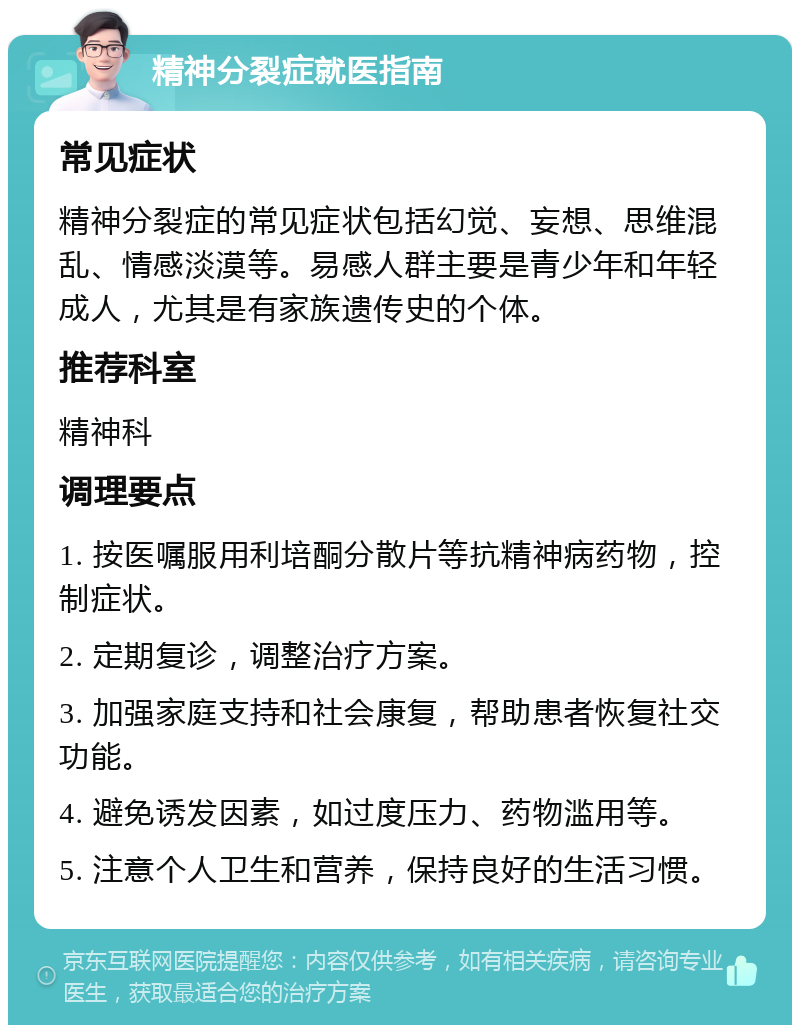 精神分裂症就医指南 常见症状 精神分裂症的常见症状包括幻觉、妄想、思维混乱、情感淡漠等。易感人群主要是青少年和年轻成人，尤其是有家族遗传史的个体。 推荐科室 精神科 调理要点 1. 按医嘱服用利培酮分散片等抗精神病药物，控制症状。 2. 定期复诊，调整治疗方案。 3. 加强家庭支持和社会康复，帮助患者恢复社交功能。 4. 避免诱发因素，如过度压力、药物滥用等。 5. 注意个人卫生和营养，保持良好的生活习惯。