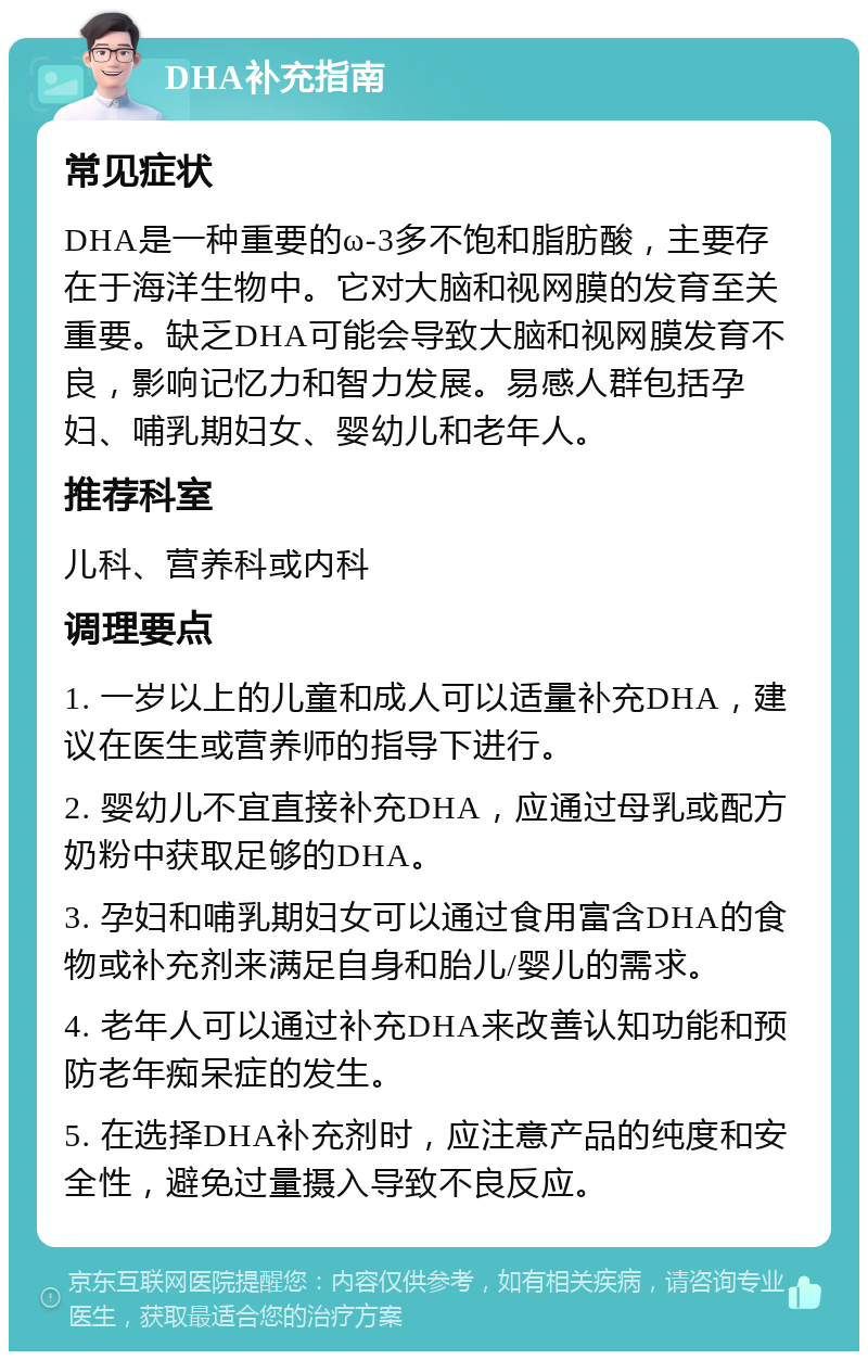 DHA补充指南 常见症状 DHA是一种重要的ω-3多不饱和脂肪酸，主要存在于海洋生物中。它对大脑和视网膜的发育至关重要。缺乏DHA可能会导致大脑和视网膜发育不良，影响记忆力和智力发展。易感人群包括孕妇、哺乳期妇女、婴幼儿和老年人。 推荐科室 儿科、营养科或内科 调理要点 1. 一岁以上的儿童和成人可以适量补充DHA，建议在医生或营养师的指导下进行。 2. 婴幼儿不宜直接补充DHA，应通过母乳或配方奶粉中获取足够的DHA。 3. 孕妇和哺乳期妇女可以通过食用富含DHA的食物或补充剂来满足自身和胎儿/婴儿的需求。 4. 老年人可以通过补充DHA来改善认知功能和预防老年痴呆症的发生。 5. 在选择DHA补充剂时，应注意产品的纯度和安全性，避免过量摄入导致不良反应。