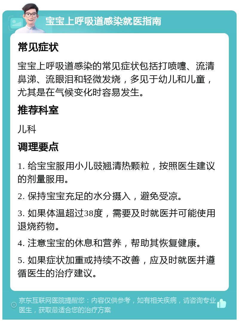 宝宝上呼吸道感染就医指南 常见症状 宝宝上呼吸道感染的常见症状包括打喷嚏、流清鼻涕、流眼泪和轻微发烧，多见于幼儿和儿童，尤其是在气候变化时容易发生。 推荐科室 儿科 调理要点 1. 给宝宝服用小儿豉翘清热颗粒，按照医生建议的剂量服用。 2. 保持宝宝充足的水分摄入，避免受凉。 3. 如果体温超过38度，需要及时就医并可能使用退烧药物。 4. 注意宝宝的休息和营养，帮助其恢复健康。 5. 如果症状加重或持续不改善，应及时就医并遵循医生的治疗建议。