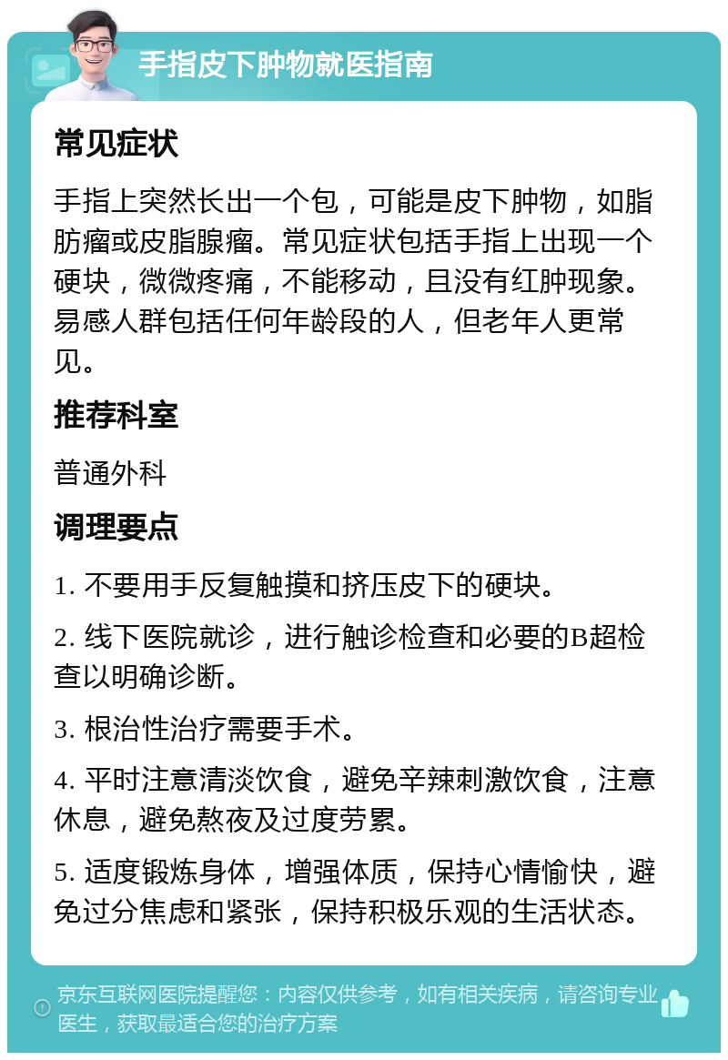 手指皮下肿物就医指南 常见症状 手指上突然长出一个包，可能是皮下肿物，如脂肪瘤或皮脂腺瘤。常见症状包括手指上出现一个硬块，微微疼痛，不能移动，且没有红肿现象。易感人群包括任何年龄段的人，但老年人更常见。 推荐科室 普通外科 调理要点 1. 不要用手反复触摸和挤压皮下的硬块。 2. 线下医院就诊，进行触诊检查和必要的B超检查以明确诊断。 3. 根治性治疗需要手术。 4. 平时注意清淡饮食，避免辛辣刺激饮食，注意休息，避免熬夜及过度劳累。 5. 适度锻炼身体，增强体质，保持心情愉快，避免过分焦虑和紧张，保持积极乐观的生活状态。