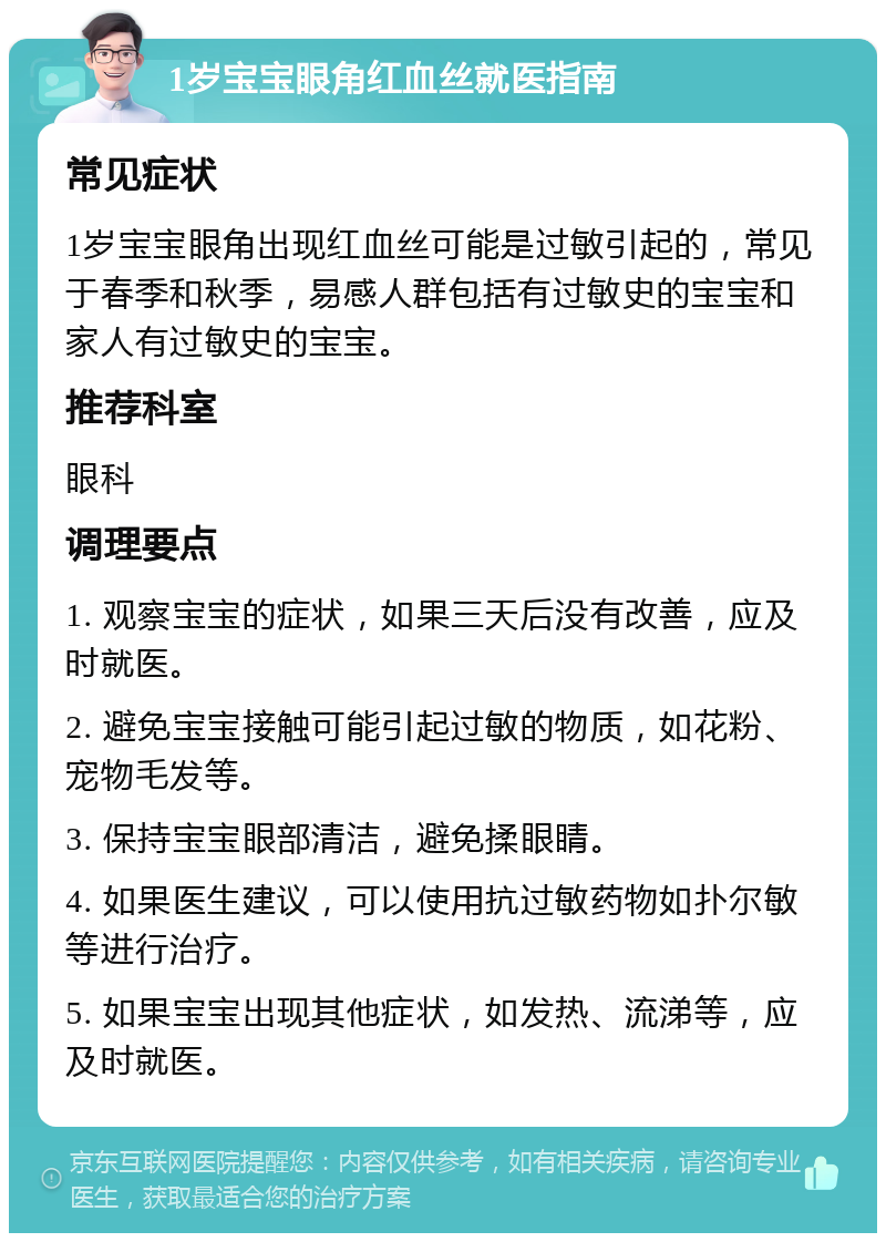 1岁宝宝眼角红血丝就医指南 常见症状 1岁宝宝眼角出现红血丝可能是过敏引起的，常见于春季和秋季，易感人群包括有过敏史的宝宝和家人有过敏史的宝宝。 推荐科室 眼科 调理要点 1. 观察宝宝的症状，如果三天后没有改善，应及时就医。 2. 避免宝宝接触可能引起过敏的物质，如花粉、宠物毛发等。 3. 保持宝宝眼部清洁，避免揉眼睛。 4. 如果医生建议，可以使用抗过敏药物如扑尔敏等进行治疗。 5. 如果宝宝出现其他症状，如发热、流涕等，应及时就医。