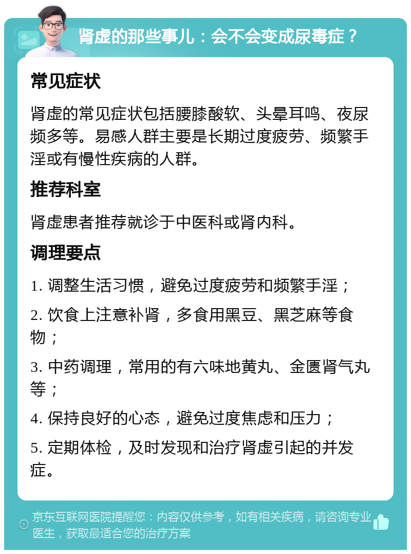 肾虚的那些事儿：会不会变成尿毒症？ 常见症状 肾虚的常见症状包括腰膝酸软、头晕耳鸣、夜尿频多等。易感人群主要是长期过度疲劳、频繁手淫或有慢性疾病的人群。 推荐科室 肾虚患者推荐就诊于中医科或肾内科。 调理要点 1. 调整生活习惯，避免过度疲劳和频繁手淫； 2. 饮食上注意补肾，多食用黑豆、黑芝麻等食物； 3. 中药调理，常用的有六味地黄丸、金匮肾气丸等； 4. 保持良好的心态，避免过度焦虑和压力； 5. 定期体检，及时发现和治疗肾虚引起的并发症。