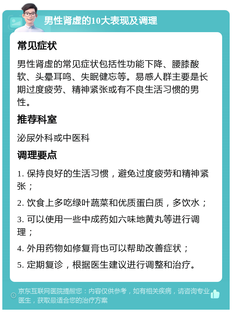 男性肾虚的10大表现及调理 常见症状 男性肾虚的常见症状包括性功能下降、腰膝酸软、头晕耳鸣、失眠健忘等。易感人群主要是长期过度疲劳、精神紧张或有不良生活习惯的男性。 推荐科室 泌尿外科或中医科 调理要点 1. 保持良好的生活习惯，避免过度疲劳和精神紧张； 2. 饮食上多吃绿叶蔬菜和优质蛋白质，多饮水； 3. 可以使用一些中成药如六味地黄丸等进行调理； 4. 外用药物如修复膏也可以帮助改善症状； 5. 定期复诊，根据医生建议进行调整和治疗。