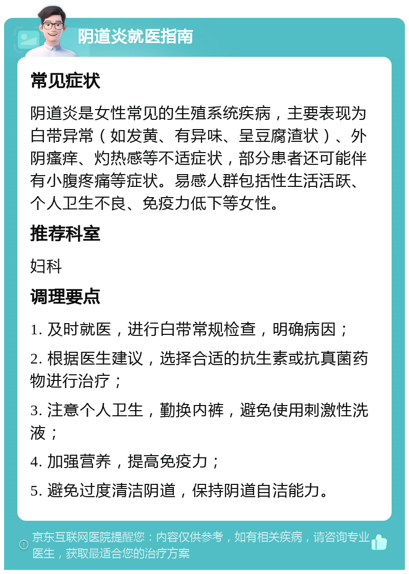 阴道炎就医指南 常见症状 阴道炎是女性常见的生殖系统疾病，主要表现为白带异常（如发黄、有异味、呈豆腐渣状）、外阴瘙痒、灼热感等不适症状，部分患者还可能伴有小腹疼痛等症状。易感人群包括性生活活跃、个人卫生不良、免疫力低下等女性。 推荐科室 妇科 调理要点 1. 及时就医，进行白带常规检查，明确病因； 2. 根据医生建议，选择合适的抗生素或抗真菌药物进行治疗； 3. 注意个人卫生，勤换内裤，避免使用刺激性洗液； 4. 加强营养，提高免疫力； 5. 避免过度清洁阴道，保持阴道自洁能力。