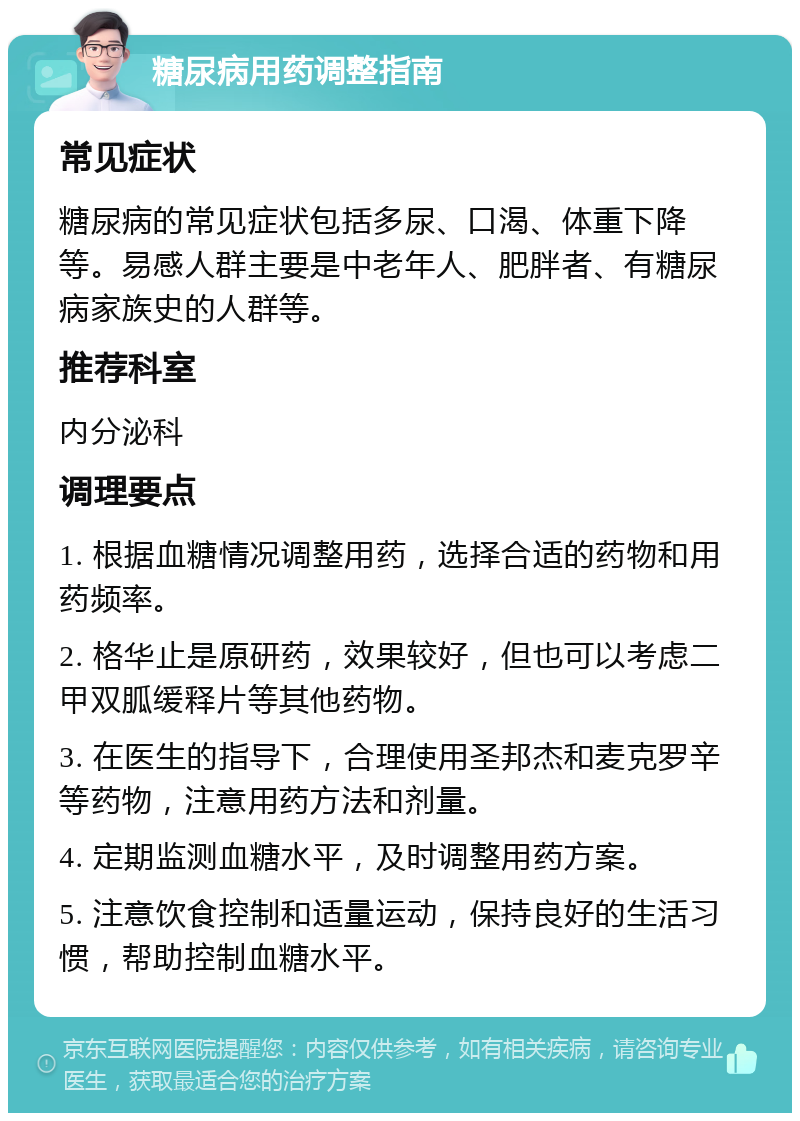 糖尿病用药调整指南 常见症状 糖尿病的常见症状包括多尿、口渴、体重下降等。易感人群主要是中老年人、肥胖者、有糖尿病家族史的人群等。 推荐科室 内分泌科 调理要点 1. 根据血糖情况调整用药，选择合适的药物和用药频率。 2. 格华止是原研药，效果较好，但也可以考虑二甲双胍缓释片等其他药物。 3. 在医生的指导下，合理使用圣邦杰和麦克罗辛等药物，注意用药方法和剂量。 4. 定期监测血糖水平，及时调整用药方案。 5. 注意饮食控制和适量运动，保持良好的生活习惯，帮助控制血糖水平。