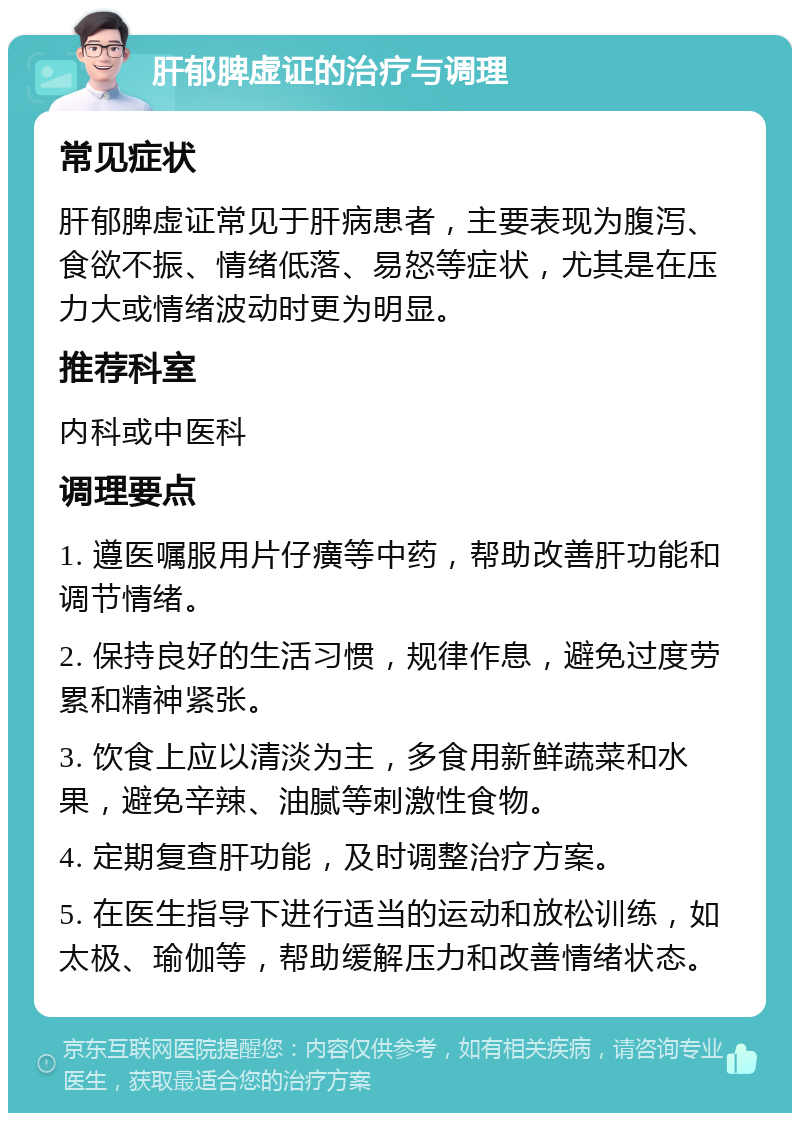 肝郁脾虚证的治疗与调理 常见症状 肝郁脾虚证常见于肝病患者，主要表现为腹泻、食欲不振、情绪低落、易怒等症状，尤其是在压力大或情绪波动时更为明显。 推荐科室 内科或中医科 调理要点 1. 遵医嘱服用片仔癀等中药，帮助改善肝功能和调节情绪。 2. 保持良好的生活习惯，规律作息，避免过度劳累和精神紧张。 3. 饮食上应以清淡为主，多食用新鲜蔬菜和水果，避免辛辣、油腻等刺激性食物。 4. 定期复查肝功能，及时调整治疗方案。 5. 在医生指导下进行适当的运动和放松训练，如太极、瑜伽等，帮助缓解压力和改善情绪状态。