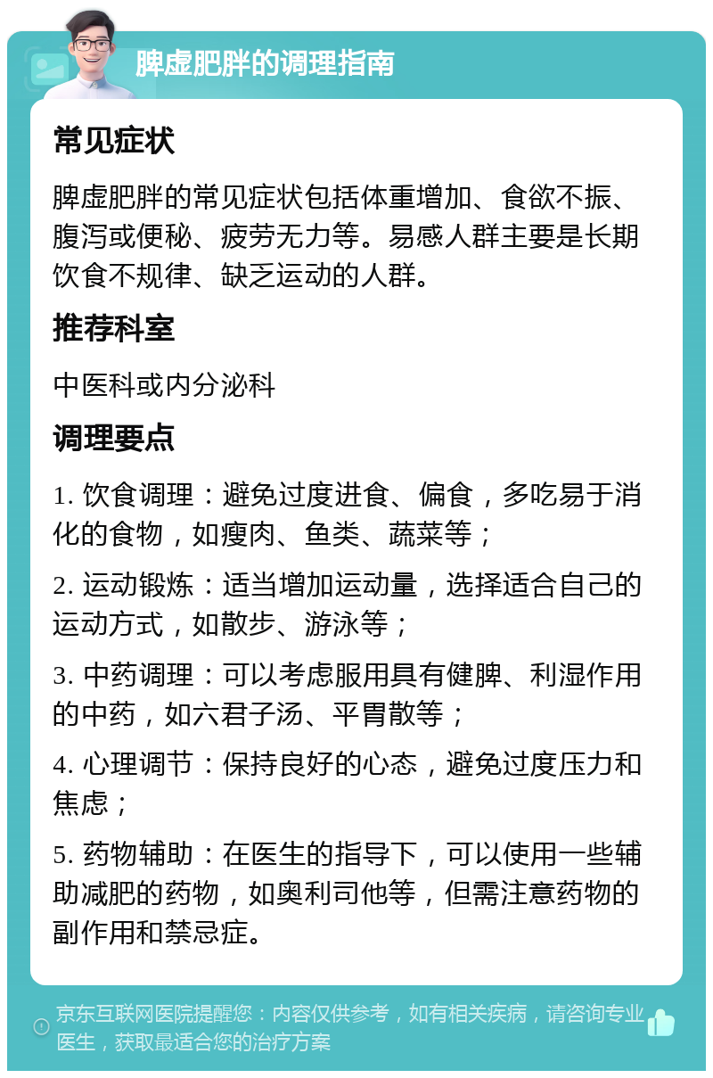 脾虚肥胖的调理指南 常见症状 脾虚肥胖的常见症状包括体重增加、食欲不振、腹泻或便秘、疲劳无力等。易感人群主要是长期饮食不规律、缺乏运动的人群。 推荐科室 中医科或内分泌科 调理要点 1. 饮食调理：避免过度进食、偏食，多吃易于消化的食物，如瘦肉、鱼类、蔬菜等； 2. 运动锻炼：适当增加运动量，选择适合自己的运动方式，如散步、游泳等； 3. 中药调理：可以考虑服用具有健脾、利湿作用的中药，如六君子汤、平胃散等； 4. 心理调节：保持良好的心态，避免过度压力和焦虑； 5. 药物辅助：在医生的指导下，可以使用一些辅助减肥的药物，如奥利司他等，但需注意药物的副作用和禁忌症。