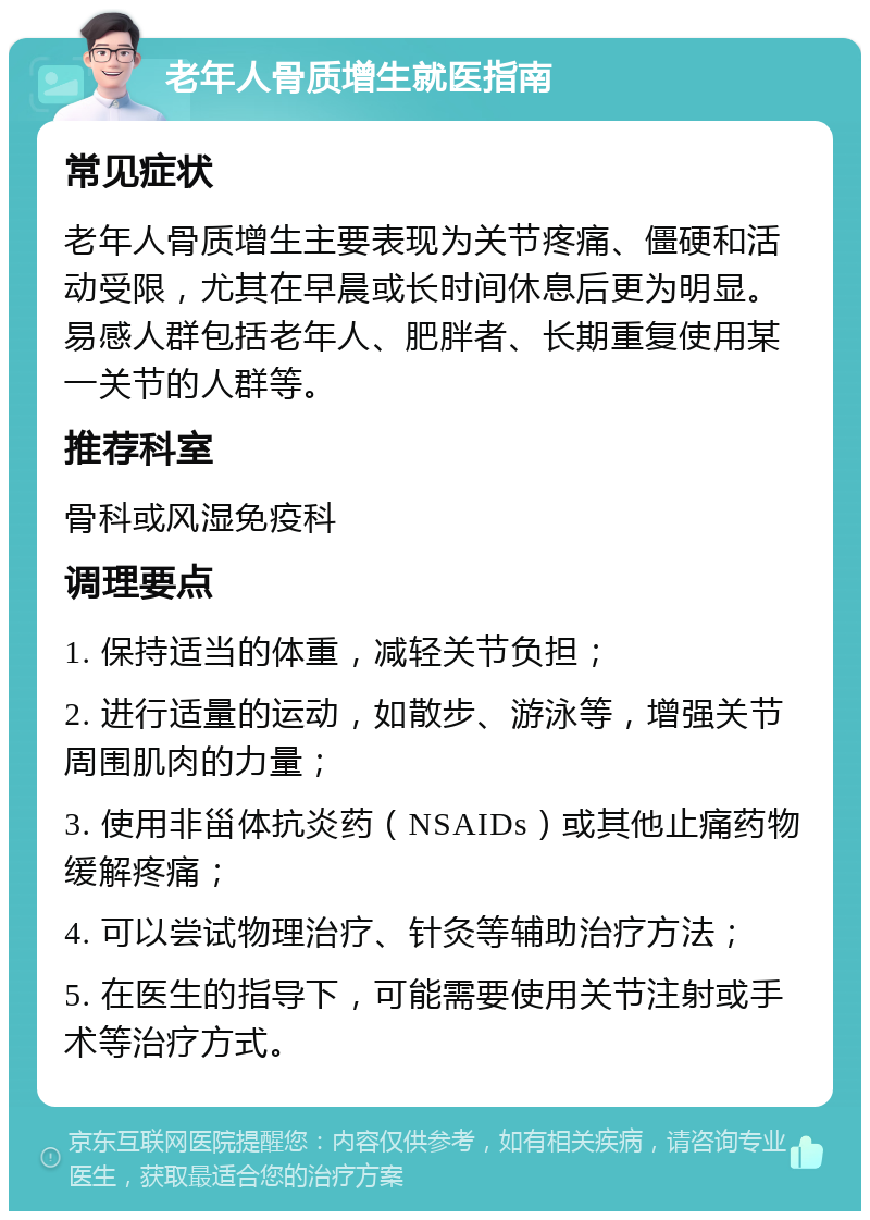 老年人骨质增生就医指南 常见症状 老年人骨质增生主要表现为关节疼痛、僵硬和活动受限，尤其在早晨或长时间休息后更为明显。易感人群包括老年人、肥胖者、长期重复使用某一关节的人群等。 推荐科室 骨科或风湿免疫科 调理要点 1. 保持适当的体重，减轻关节负担； 2. 进行适量的运动，如散步、游泳等，增强关节周围肌肉的力量； 3. 使用非甾体抗炎药（NSAIDs）或其他止痛药物缓解疼痛； 4. 可以尝试物理治疗、针灸等辅助治疗方法； 5. 在医生的指导下，可能需要使用关节注射或手术等治疗方式。