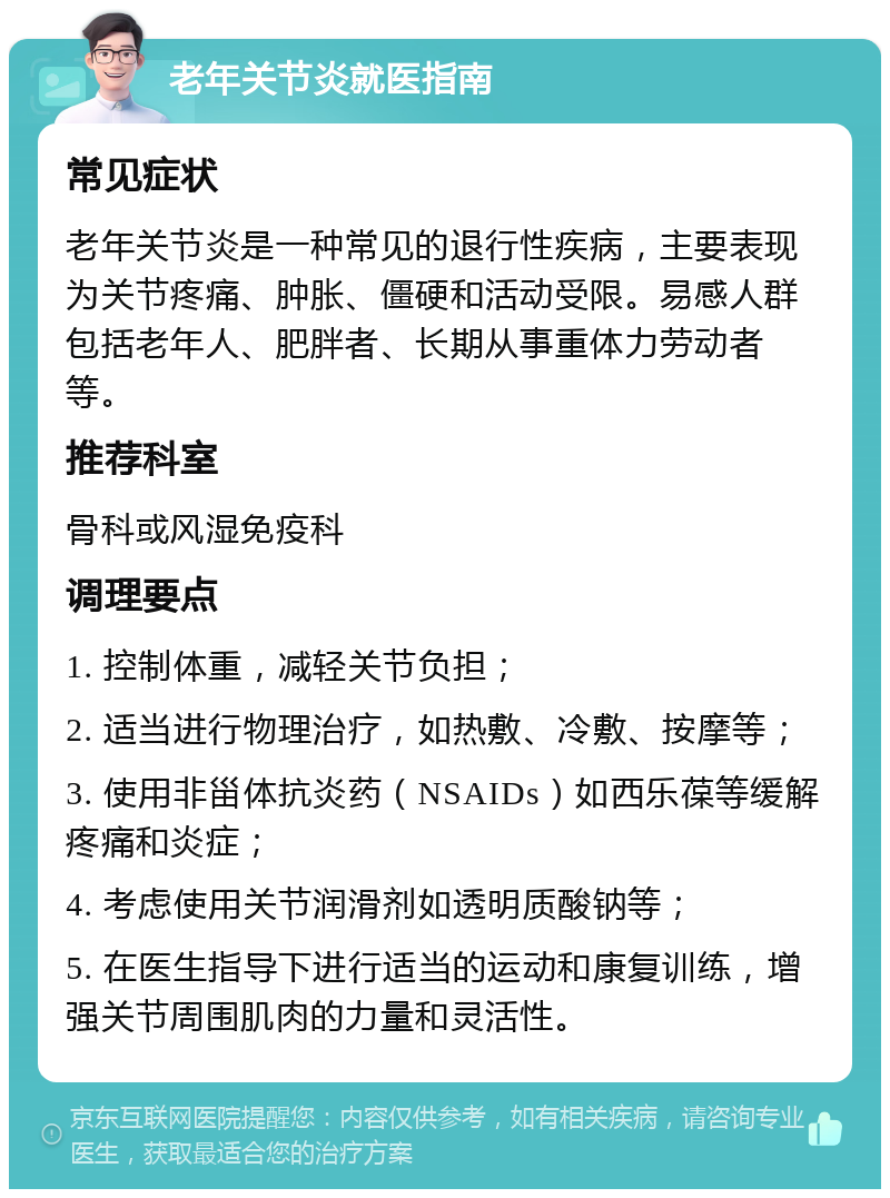 老年关节炎就医指南 常见症状 老年关节炎是一种常见的退行性疾病，主要表现为关节疼痛、肿胀、僵硬和活动受限。易感人群包括老年人、肥胖者、长期从事重体力劳动者等。 推荐科室 骨科或风湿免疫科 调理要点 1. 控制体重，减轻关节负担； 2. 适当进行物理治疗，如热敷、冷敷、按摩等； 3. 使用非甾体抗炎药（NSAIDs）如西乐葆等缓解疼痛和炎症； 4. 考虑使用关节润滑剂如透明质酸钠等； 5. 在医生指导下进行适当的运动和康复训练，增强关节周围肌肉的力量和灵活性。