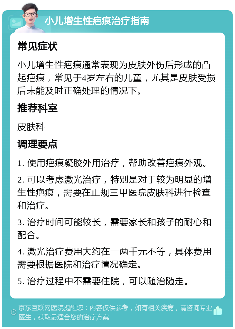 小儿增生性疤痕治疗指南 常见症状 小儿增生性疤痕通常表现为皮肤外伤后形成的凸起疤痕，常见于4岁左右的儿童，尤其是皮肤受损后未能及时正确处理的情况下。 推荐科室 皮肤科 调理要点 1. 使用疤痕凝胶外用治疗，帮助改善疤痕外观。 2. 可以考虑激光治疗，特别是对于较为明显的增生性疤痕，需要在正规三甲医院皮肤科进行检查和治疗。 3. 治疗时间可能较长，需要家长和孩子的耐心和配合。 4. 激光治疗费用大约在一两千元不等，具体费用需要根据医院和治疗情况确定。 5. 治疗过程中不需要住院，可以随治随走。