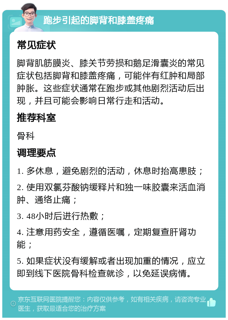 跑步引起的脚背和膝盖疼痛 常见症状 脚背肌筋膜炎、膝关节劳损和鹅足滑囊炎的常见症状包括脚背和膝盖疼痛，可能伴有红肿和局部肿胀。这些症状通常在跑步或其他剧烈活动后出现，并且可能会影响日常行走和活动。 推荐科室 骨科 调理要点 1. 多休息，避免剧烈的活动，休息时抬高患肢； 2. 使用双氯芬酸钠缓释片和独一味胶囊来活血消肿、通络止痛； 3. 48小时后进行热敷； 4. 注意用药安全，遵循医嘱，定期复查肝肾功能； 5. 如果症状没有缓解或者出现加重的情况，应立即到线下医院骨科检查就诊，以免延误病情。