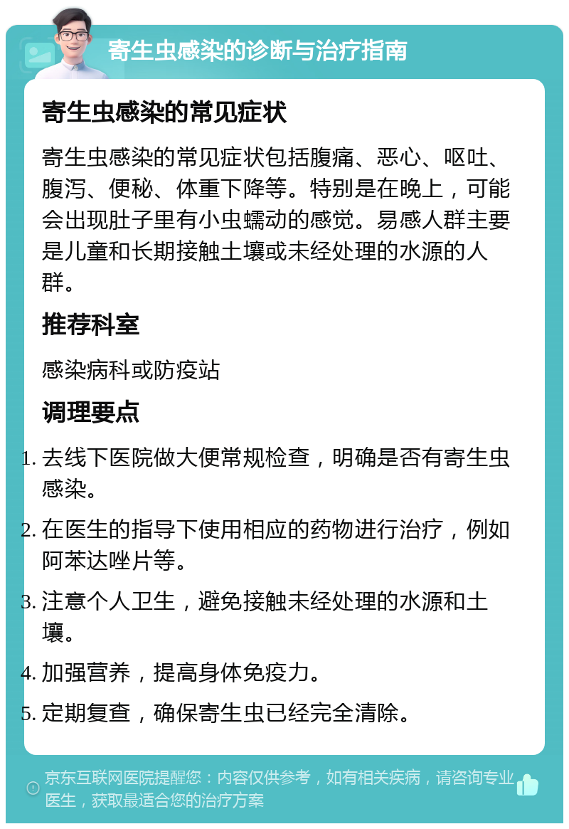 寄生虫感染的诊断与治疗指南 寄生虫感染的常见症状 寄生虫感染的常见症状包括腹痛、恶心、呕吐、腹泻、便秘、体重下降等。特别是在晚上，可能会出现肚子里有小虫蠕动的感觉。易感人群主要是儿童和长期接触土壤或未经处理的水源的人群。 推荐科室 感染病科或防疫站 调理要点 去线下医院做大便常规检查，明确是否有寄生虫感染。 在医生的指导下使用相应的药物进行治疗，例如阿苯达唑片等。 注意个人卫生，避免接触未经处理的水源和土壤。 加强营养，提高身体免疫力。 定期复查，确保寄生虫已经完全清除。