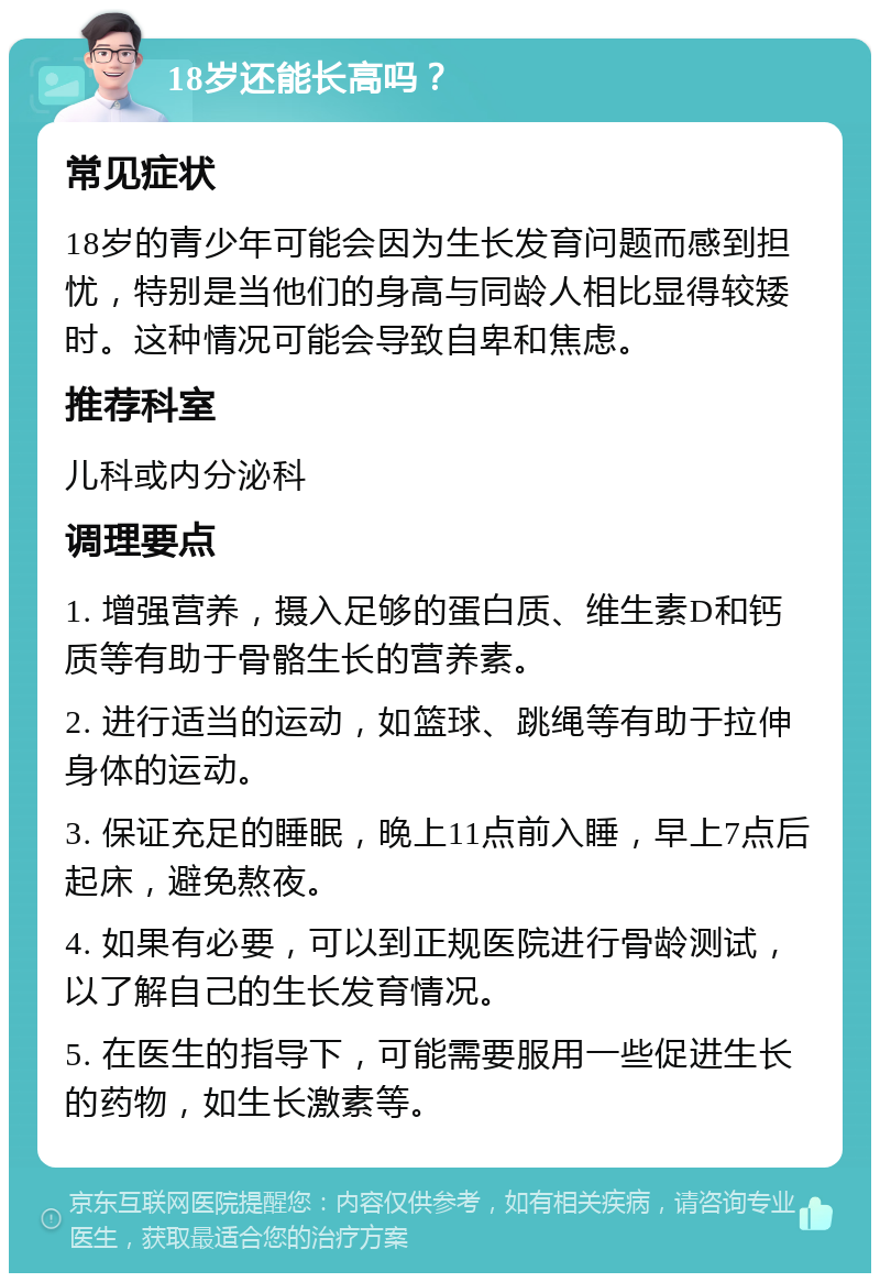 18岁还能长高吗？ 常见症状 18岁的青少年可能会因为生长发育问题而感到担忧，特别是当他们的身高与同龄人相比显得较矮时。这种情况可能会导致自卑和焦虑。 推荐科室 儿科或内分泌科 调理要点 1. 增强营养，摄入足够的蛋白质、维生素D和钙质等有助于骨骼生长的营养素。 2. 进行适当的运动，如篮球、跳绳等有助于拉伸身体的运动。 3. 保证充足的睡眠，晚上11点前入睡，早上7点后起床，避免熬夜。 4. 如果有必要，可以到正规医院进行骨龄测试，以了解自己的生长发育情况。 5. 在医生的指导下，可能需要服用一些促进生长的药物，如生长激素等。