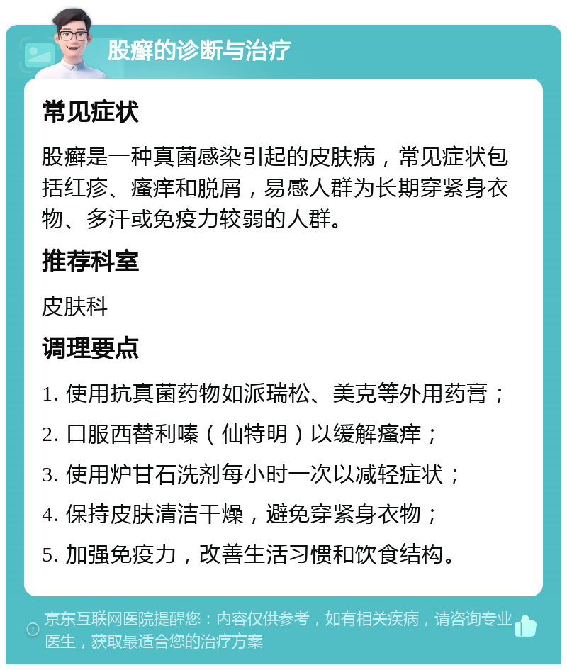 股癣的诊断与治疗 常见症状 股癣是一种真菌感染引起的皮肤病，常见症状包括红疹、瘙痒和脱屑，易感人群为长期穿紧身衣物、多汗或免疫力较弱的人群。 推荐科室 皮肤科 调理要点 1. 使用抗真菌药物如派瑞松、美克等外用药膏； 2. 口服西替利嗪（仙特明）以缓解瘙痒； 3. 使用炉甘石洗剂每小时一次以减轻症状； 4. 保持皮肤清洁干燥，避免穿紧身衣物； 5. 加强免疫力，改善生活习惯和饮食结构。