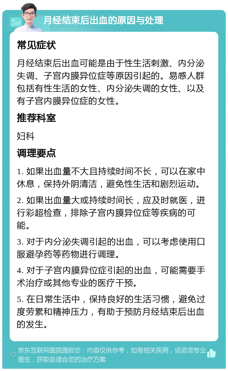 月经结束后出血的原因与处理 常见症状 月经结束后出血可能是由于性生活刺激、内分泌失调、子宫内膜异位症等原因引起的。易感人群包括有性生活的女性、内分泌失调的女性、以及有子宫内膜异位症的女性。 推荐科室 妇科 调理要点 1. 如果出血量不大且持续时间不长，可以在家中休息，保持外阴清洁，避免性生活和剧烈运动。 2. 如果出血量大或持续时间长，应及时就医，进行彩超检查，排除子宫内膜异位症等疾病的可能。 3. 对于内分泌失调引起的出血，可以考虑使用口服避孕药等药物进行调理。 4. 对于子宫内膜异位症引起的出血，可能需要手术治疗或其他专业的医疗干预。 5. 在日常生活中，保持良好的生活习惯，避免过度劳累和精神压力，有助于预防月经结束后出血的发生。