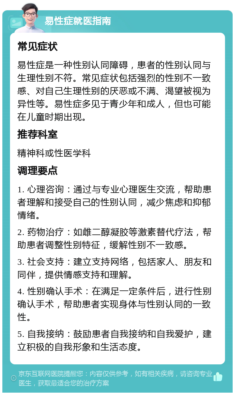 易性症就医指南 常见症状 易性症是一种性别认同障碍，患者的性别认同与生理性别不符。常见症状包括强烈的性别不一致感、对自己生理性别的厌恶或不满、渴望被视为异性等。易性症多见于青少年和成人，但也可能在儿童时期出现。 推荐科室 精神科或性医学科 调理要点 1. 心理咨询：通过与专业心理医生交流，帮助患者理解和接受自己的性别认同，减少焦虑和抑郁情绪。 2. 药物治疗：如雌二醇凝胶等激素替代疗法，帮助患者调整性别特征，缓解性别不一致感。 3. 社会支持：建立支持网络，包括家人、朋友和同伴，提供情感支持和理解。 4. 性别确认手术：在满足一定条件后，进行性别确认手术，帮助患者实现身体与性别认同的一致性。 5. 自我接纳：鼓励患者自我接纳和自我爱护，建立积极的自我形象和生活态度。