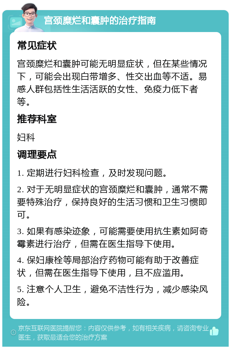 宫颈糜烂和囊肿的治疗指南 常见症状 宫颈糜烂和囊肿可能无明显症状，但在某些情况下，可能会出现白带增多、性交出血等不适。易感人群包括性生活活跃的女性、免疫力低下者等。 推荐科室 妇科 调理要点 1. 定期进行妇科检查，及时发现问题。 2. 对于无明显症状的宫颈糜烂和囊肿，通常不需要特殊治疗，保持良好的生活习惯和卫生习惯即可。 3. 如果有感染迹象，可能需要使用抗生素如阿奇霉素进行治疗，但需在医生指导下使用。 4. 保妇康栓等局部治疗药物可能有助于改善症状，但需在医生指导下使用，且不应滥用。 5. 注意个人卫生，避免不洁性行为，减少感染风险。