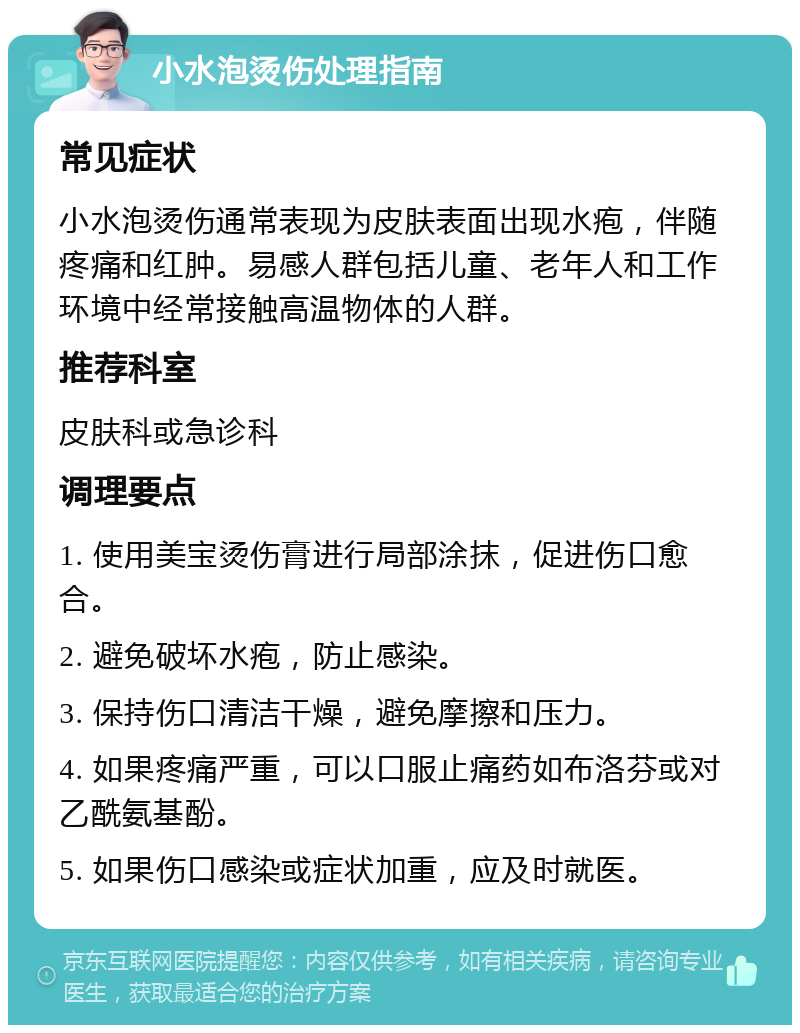 小水泡烫伤处理指南 常见症状 小水泡烫伤通常表现为皮肤表面出现水疱，伴随疼痛和红肿。易感人群包括儿童、老年人和工作环境中经常接触高温物体的人群。 推荐科室 皮肤科或急诊科 调理要点 1. 使用美宝烫伤膏进行局部涂抹，促进伤口愈合。 2. 避免破坏水疱，防止感染。 3. 保持伤口清洁干燥，避免摩擦和压力。 4. 如果疼痛严重，可以口服止痛药如布洛芬或对乙酰氨基酚。 5. 如果伤口感染或症状加重，应及时就医。