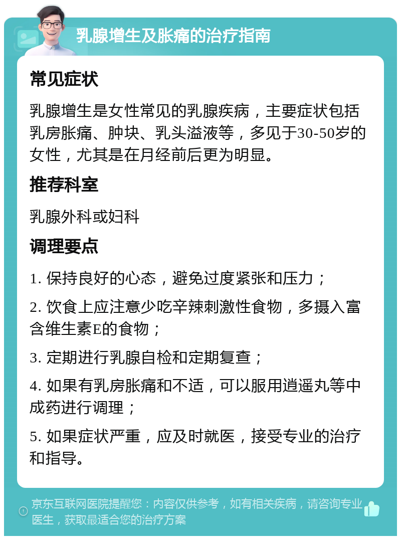 乳腺增生及胀痛的治疗指南 常见症状 乳腺增生是女性常见的乳腺疾病，主要症状包括乳房胀痛、肿块、乳头溢液等，多见于30-50岁的女性，尤其是在月经前后更为明显。 推荐科室 乳腺外科或妇科 调理要点 1. 保持良好的心态，避免过度紧张和压力； 2. 饮食上应注意少吃辛辣刺激性食物，多摄入富含维生素E的食物； 3. 定期进行乳腺自检和定期复查； 4. 如果有乳房胀痛和不适，可以服用逍遥丸等中成药进行调理； 5. 如果症状严重，应及时就医，接受专业的治疗和指导。