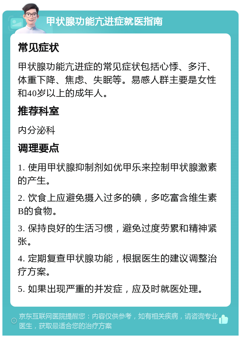 甲状腺功能亢进症就医指南 常见症状 甲状腺功能亢进症的常见症状包括心悸、多汗、体重下降、焦虑、失眠等。易感人群主要是女性和40岁以上的成年人。 推荐科室 内分泌科 调理要点 1. 使用甲状腺抑制剂如优甲乐来控制甲状腺激素的产生。 2. 饮食上应避免摄入过多的碘，多吃富含维生素B的食物。 3. 保持良好的生活习惯，避免过度劳累和精神紧张。 4. 定期复查甲状腺功能，根据医生的建议调整治疗方案。 5. 如果出现严重的并发症，应及时就医处理。