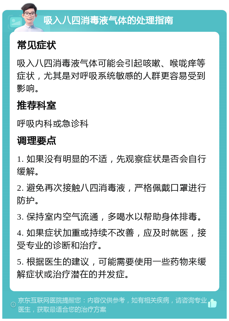 吸入八四消毒液气体的处理指南 常见症状 吸入八四消毒液气体可能会引起咳嗽、喉咙痒等症状，尤其是对呼吸系统敏感的人群更容易受到影响。 推荐科室 呼吸内科或急诊科 调理要点 1. 如果没有明显的不适，先观察症状是否会自行缓解。 2. 避免再次接触八四消毒液，严格佩戴口罩进行防护。 3. 保持室内空气流通，多喝水以帮助身体排毒。 4. 如果症状加重或持续不改善，应及时就医，接受专业的诊断和治疗。 5. 根据医生的建议，可能需要使用一些药物来缓解症状或治疗潜在的并发症。