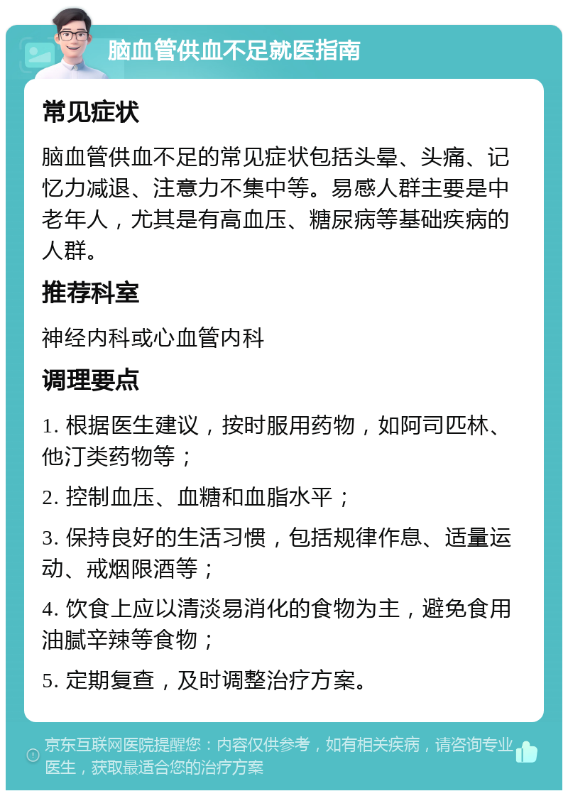 脑血管供血不足就医指南 常见症状 脑血管供血不足的常见症状包括头晕、头痛、记忆力减退、注意力不集中等。易感人群主要是中老年人，尤其是有高血压、糖尿病等基础疾病的人群。 推荐科室 神经内科或心血管内科 调理要点 1. 根据医生建议，按时服用药物，如阿司匹林、他汀类药物等； 2. 控制血压、血糖和血脂水平； 3. 保持良好的生活习惯，包括规律作息、适量运动、戒烟限酒等； 4. 饮食上应以清淡易消化的食物为主，避免食用油腻辛辣等食物； 5. 定期复查，及时调整治疗方案。