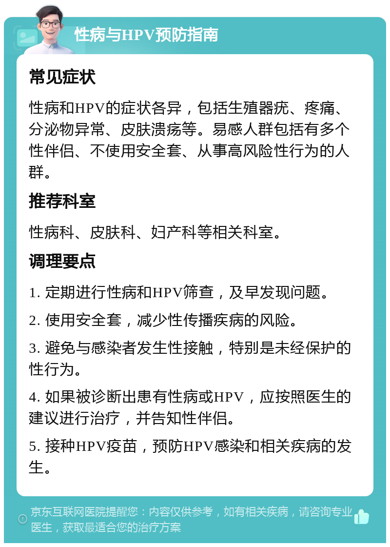 性病与HPV预防指南 常见症状 性病和HPV的症状各异，包括生殖器疣、疼痛、分泌物异常、皮肤溃疡等。易感人群包括有多个性伴侣、不使用安全套、从事高风险性行为的人群。 推荐科室 性病科、皮肤科、妇产科等相关科室。 调理要点 1. 定期进行性病和HPV筛查，及早发现问题。 2. 使用安全套，减少性传播疾病的风险。 3. 避免与感染者发生性接触，特别是未经保护的性行为。 4. 如果被诊断出患有性病或HPV，应按照医生的建议进行治疗，并告知性伴侣。 5. 接种HPV疫苗，预防HPV感染和相关疾病的发生。