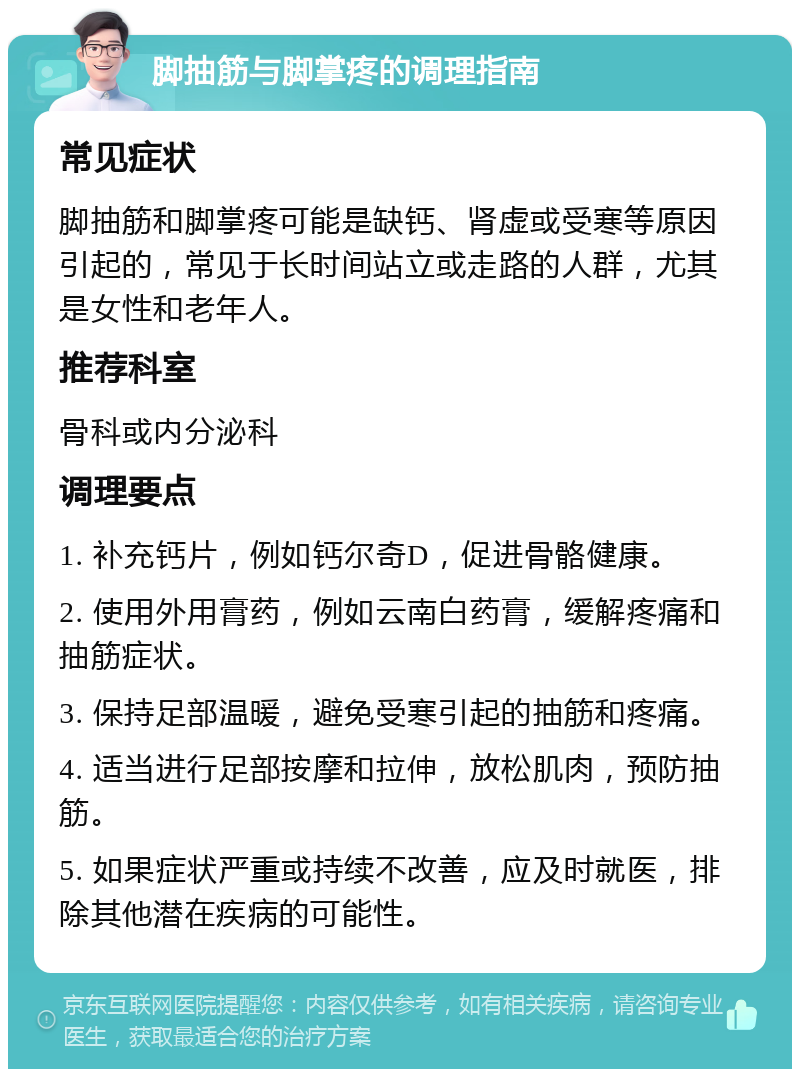 脚抽筋与脚掌疼的调理指南 常见症状 脚抽筋和脚掌疼可能是缺钙、肾虚或受寒等原因引起的，常见于长时间站立或走路的人群，尤其是女性和老年人。 推荐科室 骨科或内分泌科 调理要点 1. 补充钙片，例如钙尔奇D，促进骨骼健康。 2. 使用外用膏药，例如云南白药膏，缓解疼痛和抽筋症状。 3. 保持足部温暖，避免受寒引起的抽筋和疼痛。 4. 适当进行足部按摩和拉伸，放松肌肉，预防抽筋。 5. 如果症状严重或持续不改善，应及时就医，排除其他潜在疾病的可能性。