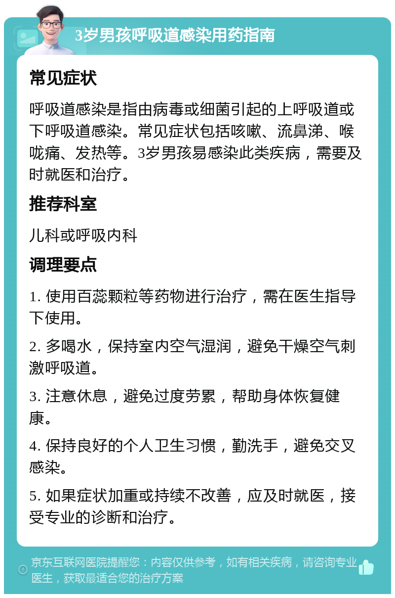 3岁男孩呼吸道感染用药指南 常见症状 呼吸道感染是指由病毒或细菌引起的上呼吸道或下呼吸道感染。常见症状包括咳嗽、流鼻涕、喉咙痛、发热等。3岁男孩易感染此类疾病，需要及时就医和治疗。 推荐科室 儿科或呼吸内科 调理要点 1. 使用百蕊颗粒等药物进行治疗，需在医生指导下使用。 2. 多喝水，保持室内空气湿润，避免干燥空气刺激呼吸道。 3. 注意休息，避免过度劳累，帮助身体恢复健康。 4. 保持良好的个人卫生习惯，勤洗手，避免交叉感染。 5. 如果症状加重或持续不改善，应及时就医，接受专业的诊断和治疗。