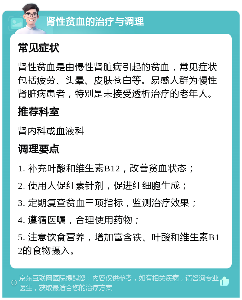 肾性贫血的治疗与调理 常见症状 肾性贫血是由慢性肾脏病引起的贫血，常见症状包括疲劳、头晕、皮肤苍白等。易感人群为慢性肾脏病患者，特别是未接受透析治疗的老年人。 推荐科室 肾内科或血液科 调理要点 1. 补充叶酸和维生素B12，改善贫血状态； 2. 使用人促红素针剂，促进红细胞生成； 3. 定期复查贫血三项指标，监测治疗效果； 4. 遵循医嘱，合理使用药物； 5. 注意饮食营养，增加富含铁、叶酸和维生素B12的食物摄入。