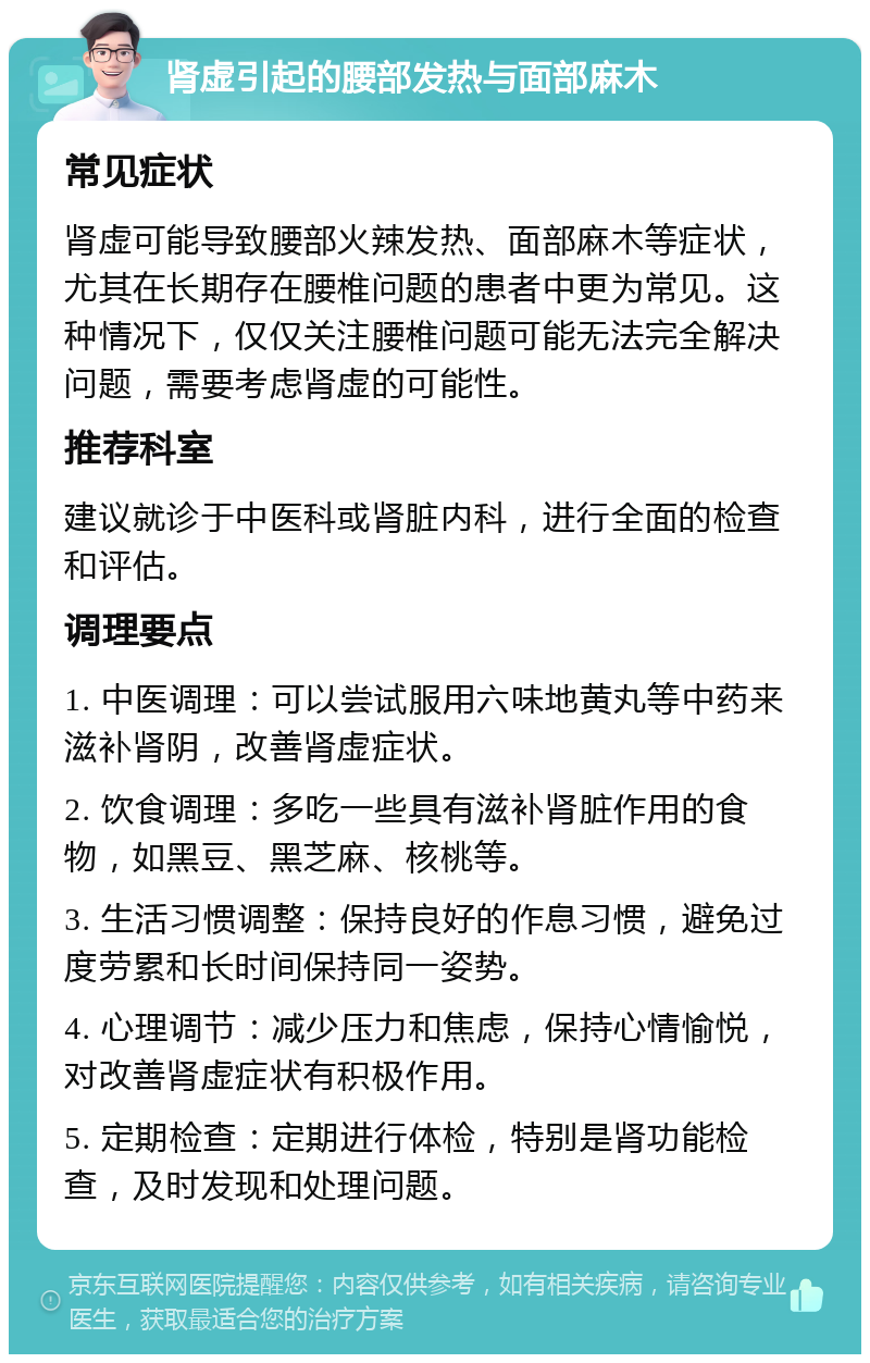 肾虚引起的腰部发热与面部麻木 常见症状 肾虚可能导致腰部火辣发热、面部麻木等症状，尤其在长期存在腰椎问题的患者中更为常见。这种情况下，仅仅关注腰椎问题可能无法完全解决问题，需要考虑肾虚的可能性。 推荐科室 建议就诊于中医科或肾脏内科，进行全面的检查和评估。 调理要点 1. 中医调理：可以尝试服用六味地黄丸等中药来滋补肾阴，改善肾虚症状。 2. 饮食调理：多吃一些具有滋补肾脏作用的食物，如黑豆、黑芝麻、核桃等。 3. 生活习惯调整：保持良好的作息习惯，避免过度劳累和长时间保持同一姿势。 4. 心理调节：减少压力和焦虑，保持心情愉悦，对改善肾虚症状有积极作用。 5. 定期检查：定期进行体检，特别是肾功能检查，及时发现和处理问题。