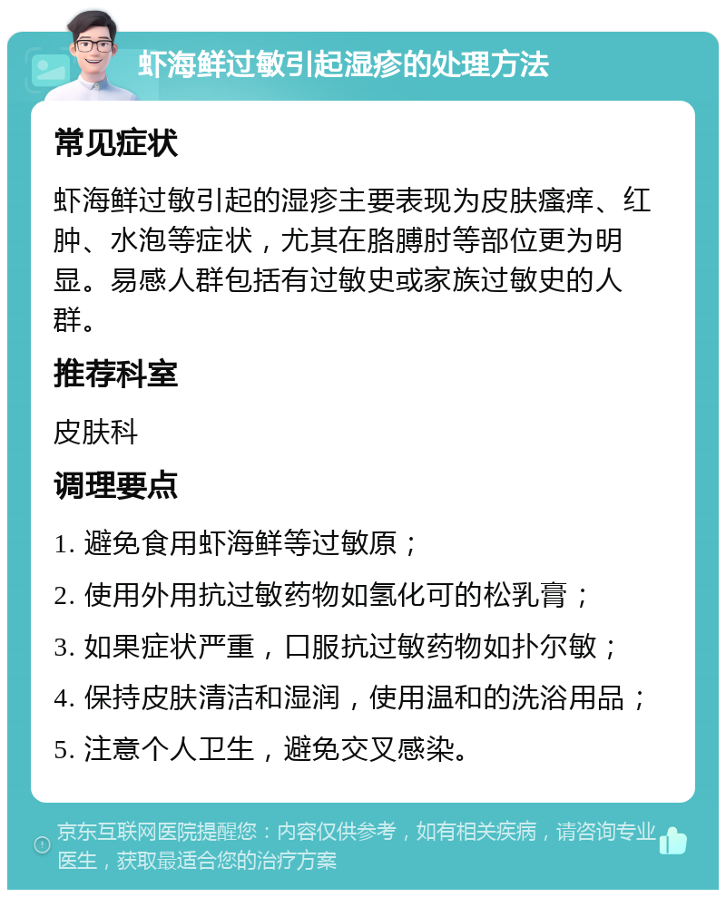 虾海鲜过敏引起湿疹的处理方法 常见症状 虾海鲜过敏引起的湿疹主要表现为皮肤瘙痒、红肿、水泡等症状，尤其在胳膊肘等部位更为明显。易感人群包括有过敏史或家族过敏史的人群。 推荐科室 皮肤科 调理要点 1. 避免食用虾海鲜等过敏原； 2. 使用外用抗过敏药物如氢化可的松乳膏； 3. 如果症状严重，口服抗过敏药物如扑尔敏； 4. 保持皮肤清洁和湿润，使用温和的洗浴用品； 5. 注意个人卫生，避免交叉感染。