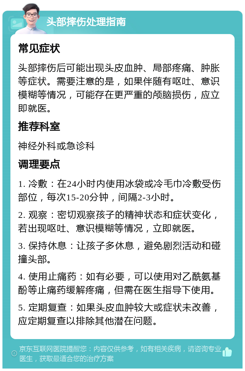 头部摔伤处理指南 常见症状 头部摔伤后可能出现头皮血肿、局部疼痛、肿胀等症状。需要注意的是，如果伴随有呕吐、意识模糊等情况，可能存在更严重的颅脑损伤，应立即就医。 推荐科室 神经外科或急诊科 调理要点 1. 冷敷：在24小时内使用冰袋或冷毛巾冷敷受伤部位，每次15-20分钟，间隔2-3小时。 2. 观察：密切观察孩子的精神状态和症状变化，若出现呕吐、意识模糊等情况，立即就医。 3. 保持休息：让孩子多休息，避免剧烈活动和碰撞头部。 4. 使用止痛药：如有必要，可以使用对乙酰氨基酚等止痛药缓解疼痛，但需在医生指导下使用。 5. 定期复查：如果头皮血肿较大或症状未改善，应定期复查以排除其他潜在问题。