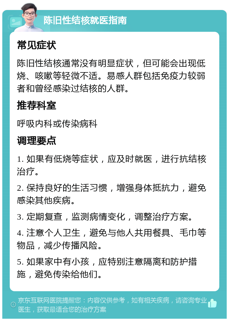 陈旧性结核就医指南 常见症状 陈旧性结核通常没有明显症状，但可能会出现低烧、咳嗽等轻微不适。易感人群包括免疫力较弱者和曾经感染过结核的人群。 推荐科室 呼吸内科或传染病科 调理要点 1. 如果有低烧等症状，应及时就医，进行抗结核治疗。 2. 保持良好的生活习惯，增强身体抵抗力，避免感染其他疾病。 3. 定期复查，监测病情变化，调整治疗方案。 4. 注意个人卫生，避免与他人共用餐具、毛巾等物品，减少传播风险。 5. 如果家中有小孩，应特别注意隔离和防护措施，避免传染给他们。