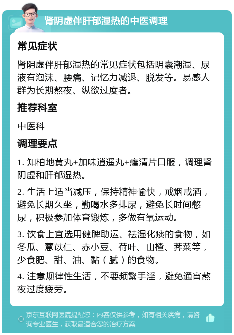 肾阴虚伴肝郁湿热的中医调理 常见症状 肾阴虚伴肝郁湿热的常见症状包括阴囊潮湿、尿液有泡沫、腰痛、记忆力减退、脱发等。易感人群为长期熬夜、纵欲过度者。 推荐科室 中医科 调理要点 1. 知柏地黄丸+加味逍遥丸+癃清片口服，调理肾阴虚和肝郁湿热。 2. 生活上适当减压，保持精神愉快，戒烟戒酒，避免长期久坐，勤喝水多排尿，避免长时间憋尿，积极参加体育锻炼，多做有氧运动。 3. 饮食上宜选用健脾助运、祛湿化痰的食物，如冬瓜、薏苡仁、赤小豆、荷叶、山楂、荠菜等，少食肥、甜、油、黏（腻）的食物。 4. 注意规律性生活，不要频繁手淫，避免通宵熬夜过度疲劳。