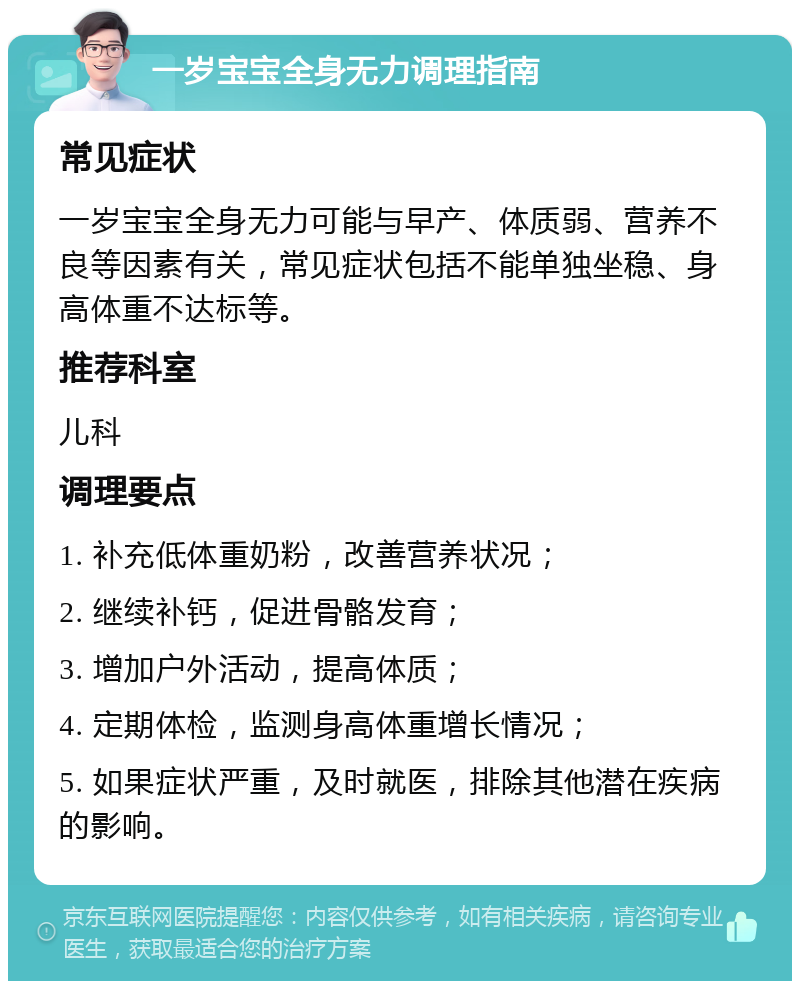 一岁宝宝全身无力调理指南 常见症状 一岁宝宝全身无力可能与早产、体质弱、营养不良等因素有关，常见症状包括不能单独坐稳、身高体重不达标等。 推荐科室 儿科 调理要点 1. 补充低体重奶粉，改善营养状况； 2. 继续补钙，促进骨骼发育； 3. 增加户外活动，提高体质； 4. 定期体检，监测身高体重增长情况； 5. 如果症状严重，及时就医，排除其他潜在疾病的影响。