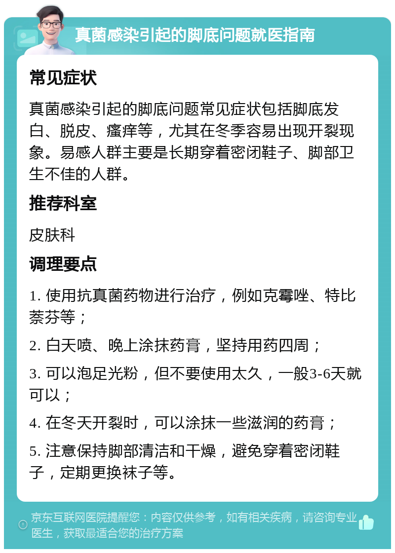 真菌感染引起的脚底问题就医指南 常见症状 真菌感染引起的脚底问题常见症状包括脚底发白、脱皮、瘙痒等，尤其在冬季容易出现开裂现象。易感人群主要是长期穿着密闭鞋子、脚部卫生不佳的人群。 推荐科室 皮肤科 调理要点 1. 使用抗真菌药物进行治疗，例如克霉唑、特比萘芬等； 2. 白天喷、晚上涂抹药膏，坚持用药四周； 3. 可以泡足光粉，但不要使用太久，一般3-6天就可以； 4. 在冬天开裂时，可以涂抹一些滋润的药膏； 5. 注意保持脚部清洁和干燥，避免穿着密闭鞋子，定期更换袜子等。