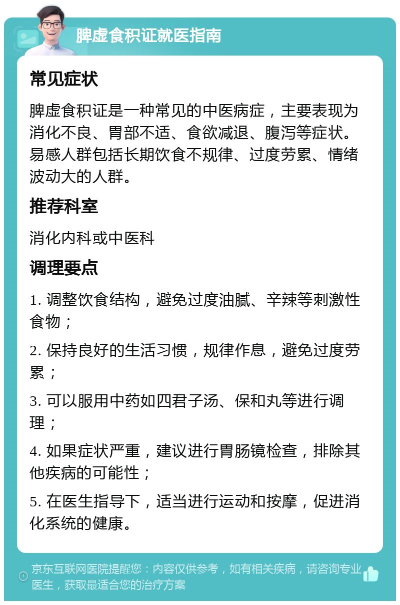 脾虚食积证就医指南 常见症状 脾虚食积证是一种常见的中医病症，主要表现为消化不良、胃部不适、食欲减退、腹泻等症状。易感人群包括长期饮食不规律、过度劳累、情绪波动大的人群。 推荐科室 消化内科或中医科 调理要点 1. 调整饮食结构，避免过度油腻、辛辣等刺激性食物； 2. 保持良好的生活习惯，规律作息，避免过度劳累； 3. 可以服用中药如四君子汤、保和丸等进行调理； 4. 如果症状严重，建议进行胃肠镜检查，排除其他疾病的可能性； 5. 在医生指导下，适当进行运动和按摩，促进消化系统的健康。