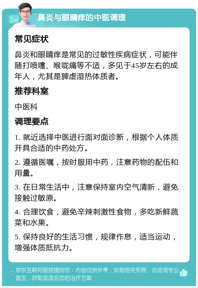 鼻炎与眼睛痒的中医调理 常见症状 鼻炎和眼睛痒是常见的过敏性疾病症状，可能伴随打喷嚏、喉咙痛等不适，多见于45岁左右的成年人，尤其是脾虚湿热体质者。 推荐科室 中医科 调理要点 1. 就近选择中医进行面对面诊断，根据个人体质开具合适的中药处方。 2. 遵循医嘱，按时服用中药，注意药物的配伍和用量。 3. 在日常生活中，注意保持室内空气清新，避免接触过敏原。 4. 合理饮食，避免辛辣刺激性食物，多吃新鲜蔬菜和水果。 5. 保持良好的生活习惯，规律作息，适当运动，增强体质抵抗力。