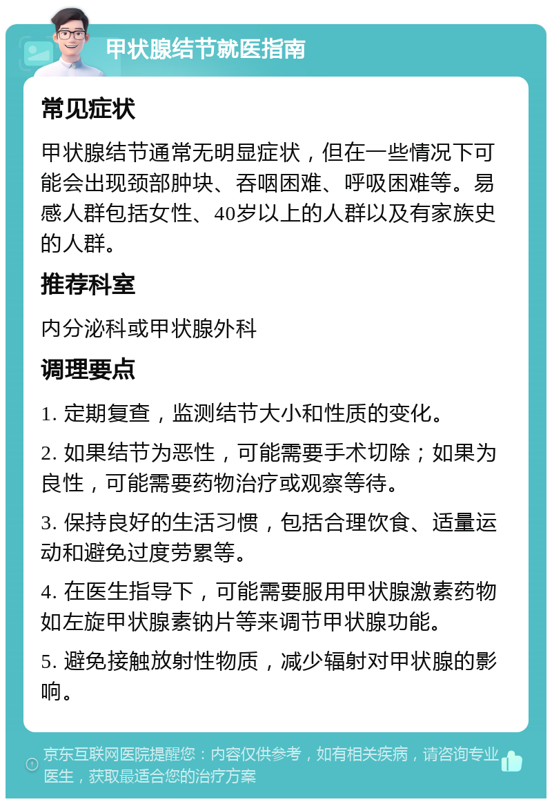 甲状腺结节就医指南 常见症状 甲状腺结节通常无明显症状，但在一些情况下可能会出现颈部肿块、吞咽困难、呼吸困难等。易感人群包括女性、40岁以上的人群以及有家族史的人群。 推荐科室 内分泌科或甲状腺外科 调理要点 1. 定期复查，监测结节大小和性质的变化。 2. 如果结节为恶性，可能需要手术切除；如果为良性，可能需要药物治疗或观察等待。 3. 保持良好的生活习惯，包括合理饮食、适量运动和避免过度劳累等。 4. 在医生指导下，可能需要服用甲状腺激素药物如左旋甲状腺素钠片等来调节甲状腺功能。 5. 避免接触放射性物质，减少辐射对甲状腺的影响。