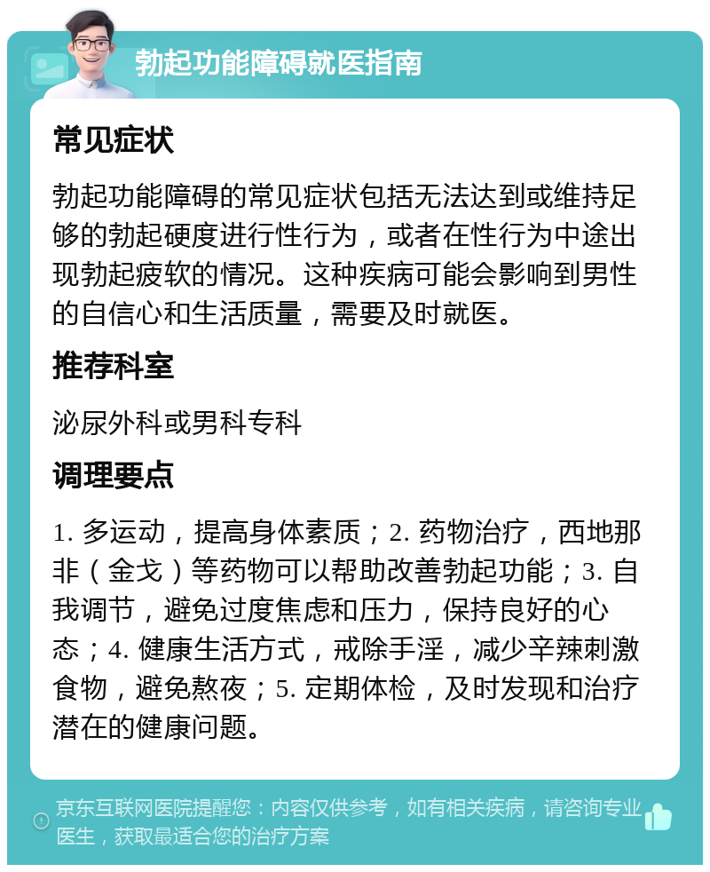 勃起功能障碍就医指南 常见症状 勃起功能障碍的常见症状包括无法达到或维持足够的勃起硬度进行性行为，或者在性行为中途出现勃起疲软的情况。这种疾病可能会影响到男性的自信心和生活质量，需要及时就医。 推荐科室 泌尿外科或男科专科 调理要点 1. 多运动，提高身体素质；2. 药物治疗，西地那非（金戈）等药物可以帮助改善勃起功能；3. 自我调节，避免过度焦虑和压力，保持良好的心态；4. 健康生活方式，戒除手淫，减少辛辣刺激食物，避免熬夜；5. 定期体检，及时发现和治疗潜在的健康问题。